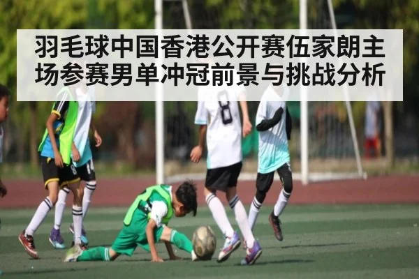 羽毛球中国香港公开赛伍家朗主场参赛男单冲冠前景与挑战分析 - kaiyun