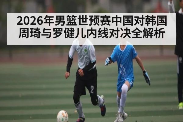 2026年男篮世预赛中国对韩国周琦与罗健儿内线对决全解析