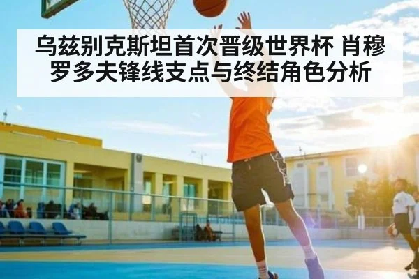 乌兹别克斯坦首次晋级世界杯 肖穆罗多夫锋线支点与终结角色分析